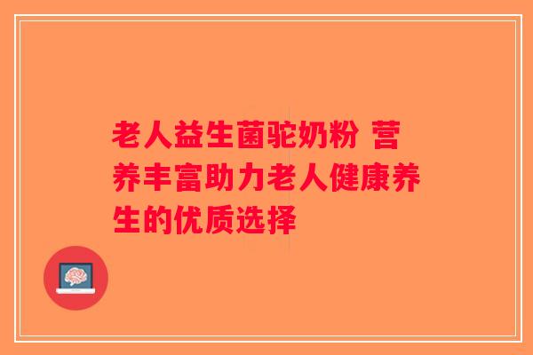 老人益生菌驼奶粉 营养丰富助力老人健康养生的优质选择 老人益生菌驼奶粉 营养丰富助力老人健康养生的优质选择