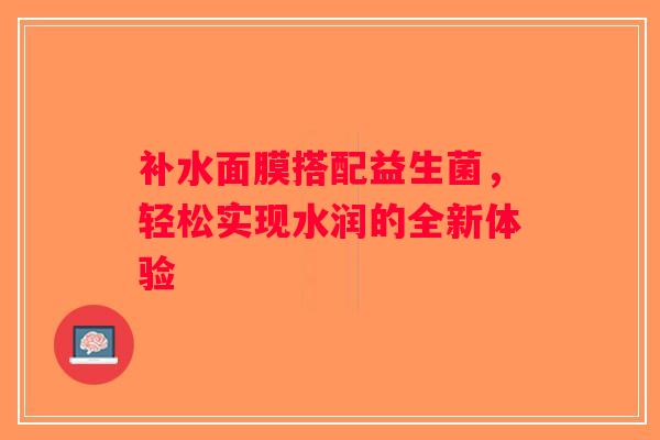补水面膜搭配益生菌,轻松实现水润的全新体验 补水面膜搭配益生菌,轻松实现水润的全新体验