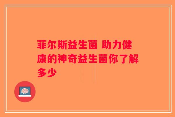 菲尔斯益生菌 助力健康的神奇益生菌你了解多少 菲尔斯益生菌 助力健康的神奇益生菌你了解多少