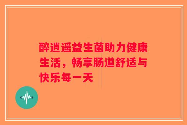 醉逍遥益生菌助力健康生活,畅享肠道舒适与快乐每一天 醉逍遥益生菌助力健康生活,畅享肠道舒适与快乐每一天