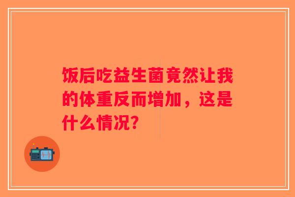 饭后吃益生菌竟然让我的体重反而增加,这是什么情况? 饭后吃益生菌竟然让我的体重反而增加,这是什么情况?