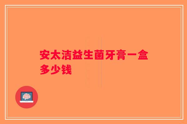 安太洁益生菌牙膏一盒多少钱 安太洁益生菌牙膏一盒多少钱