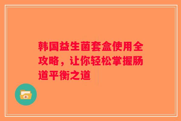 韩国益生菌套盒使用全攻略,让你轻松掌握肠道平衡之道 韩国益生菌套盒使用全攻略,让你轻松掌握肠道平衡之道