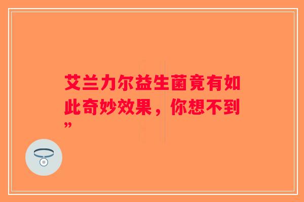 艾兰力尔益生菌竟有如此奇妙效果,你想不到” 艾兰力尔益生菌竟有如此奇妙效果,你想不到”