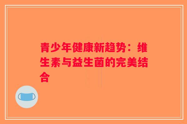 青少年健康新趋势:维生素与益生菌的完美结合 青少年健康新趋势:维生素与益生菌的完美结合