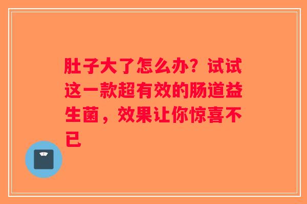 肚子大了怎么办?试试这一款超有效的肠道益生菌,效果让你惊喜不已 肚子大了怎么办?试试这一款超有效的肠道益生菌,效果让你惊喜不已