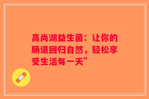 高尚湖益生菌:让你的肠道回归自然,轻松享受生活每一天” 高尚湖益生菌:让你的肠道回归自然,轻松享受生活每一天”