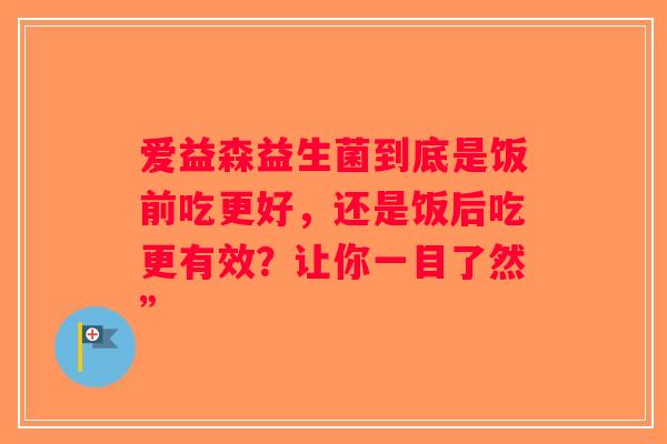 爱益森益生菌到底是饭前吃更好,还是饭后吃更有效?让你一目了然” 爱益森益生菌到底是饭前吃更好,还是饭后吃更有效?让你一目了然”